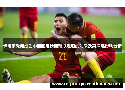 卡塔尔缘何成为中国国足长期难以逾越的劲敌及其深远影响分析