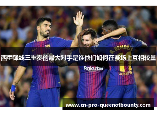 西甲锋线三重奏的最大对手是谁他们如何在赛场上互相较量