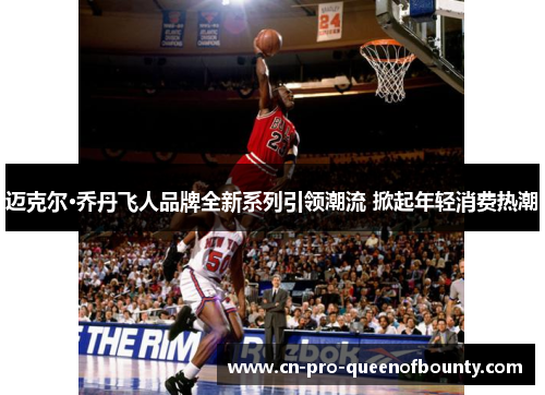 迈克尔·乔丹飞人品牌全新系列引领潮流 掀起年轻消费热潮