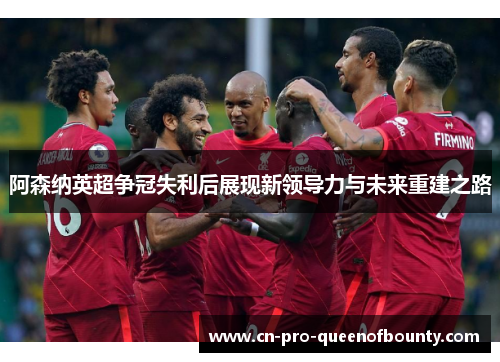 阿森纳英超争冠失利后展现新领导力与未来重建之路 阿森纳英超争冠失利后展现新领导力与未来重建之路