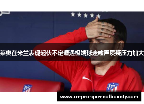 莱奥在米兰表现起伏不定遭遇极端球迷嘘声质疑压力加大 莱奥在米兰表现起伏不定遭遇极端球迷嘘声质疑压力加大