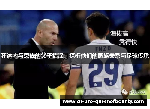 齐达内与恩佐的父子情深:探析他们的家族关系与足球传承 齐达内与恩佐的父子情深:探析他们的家族关系与足球传承