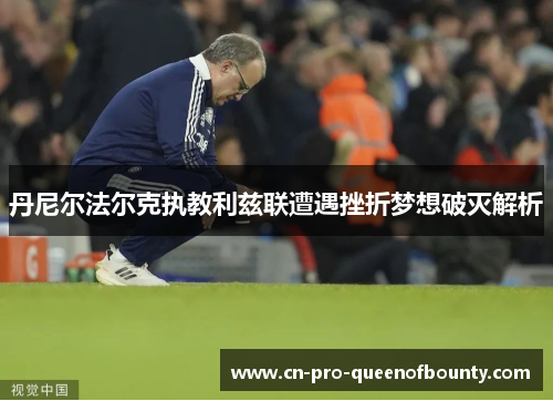 丹尼尔法尔克执教利兹联遭遇挫折梦想破灭解析