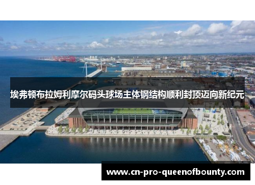 埃弗顿布拉姆利摩尔码头球场主体钢结构顺利封顶迈向新纪元 埃弗顿布拉姆利摩尔码头球场主体钢结构顺利封顶迈向新纪元